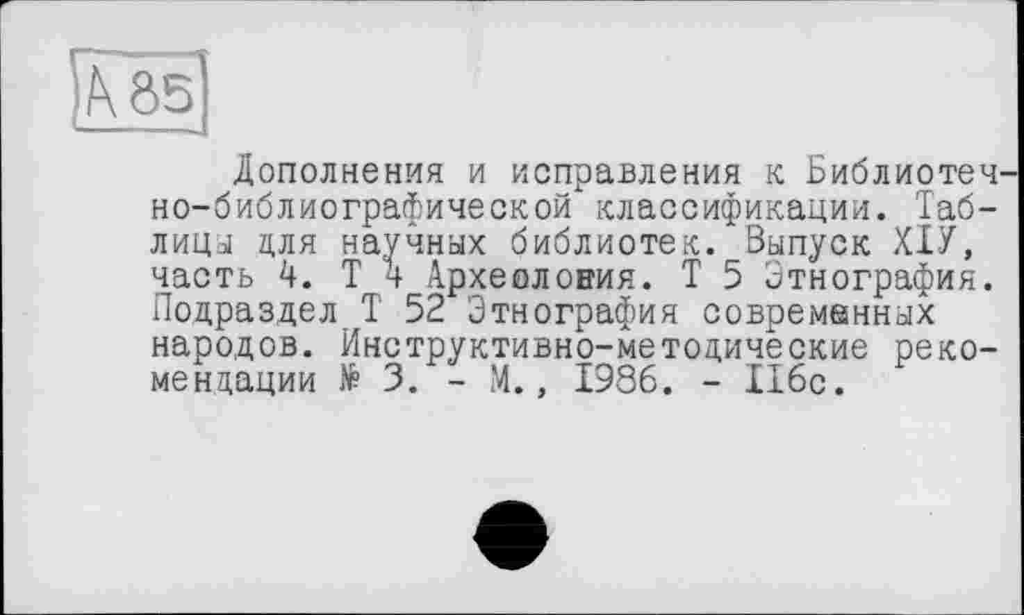 ﻿Дополнения и исправления к Библиотечно-библиографической классификации. Таблица для научных библиотек. Выпуск ХІУ, часть 4. Т 4 Археолония. Т 5 Этнография. Подраздел Т 52 Этнография современных народов. Инструктивно-методические рекомендации № 3. - М., 1986. - 116с.